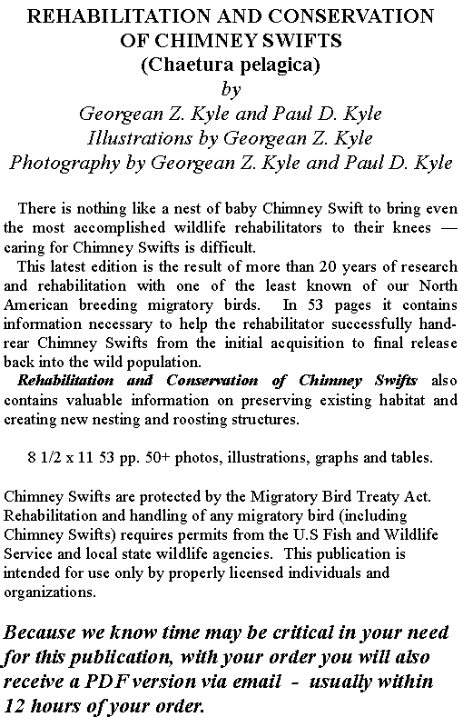 Text Box: REHABILITATION AND CONSERVATIONOF CHIMNEY SWIFTS(Chaetura pelagica)byGeorgean Z. Kyle and Paul D. KyleIllustrations by Georgean Z. Kyle
Photography by Georgean Z. Kyle and Paul D. Kyle   There is nothing like a nest of baby Chimney Swift to bring even the most accomplished wildlife rehabilitators to their knees  caring for Chimney Swifts is difficult.   This latest edition is the result of more than 20 years of research and rehabilitation with one of the least known of our North American breeding migratory birds.  In 53 pages it contains information necessary to help the rehabilitator successfully hand-rear Chimney Swifts from the initial acquisition to final release back into the wild population.   Rehabilitation and Conservation of Chimney Swifts also contains valuable information on preserving existing habitat and creating new nesting and roosting structures.8 1/2 x 11 53 pp. 50+ photos, illustrations, graphs and tables. Chimney Swifts are protected by the Migratory Bird Treaty Act.  Rehabilitation and handling of any migratory bird (including Chimney Swifts) requires permits from the U.S Fish and Wildlife Service and local state wildlife agencies.  This publication is intended for use only by properly licensed individuals and organizations.Because we know time may be critical in your need for this publication, with your order you will also receive a PDF version via email  -  usually within 12 hours of your order.