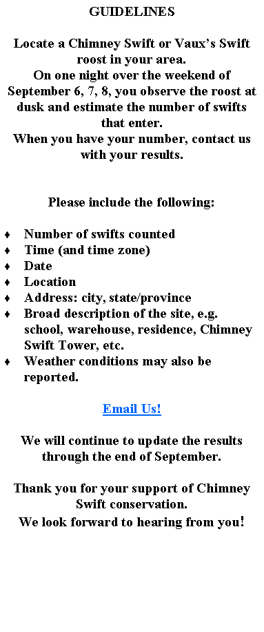 Text Box: GUIDELINESLocate a Chimney Swift or Vauxs Swift roost in your area.On one night over the weekend of September 6, 7, 8, you observe the roost at dusk and estimate the number of swifts that enter.When you have your number, contact us with your results.Please include the following:  Number of swifts countedTime (and time zone)DateLocationAddress: city, state/provinceBroad description of the site, e.g. school, warehouse, residence, Chimney Swift Tower, etc.Weather conditions may also be reported.Email Us!We will continue to update the results through the end of September.Thank you for your support of Chimney Swift conservation.We look forward to hearing from you!