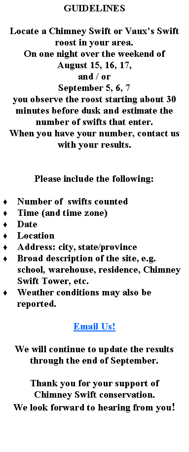 Text Box: GUIDELINESLocate a Chimney Swift or Vauxs Swift roost in your area.On one night over the weekend of August 15, 16, 17, and / orSeptember 5, 6, 7you observe the roost starting about 30 minutes before dusk and estimate the number of swifts that enter.When you have your number, contact us with your results.Please include the following:  Number of  swifts countedTime (and time zone)DateLocationAddress: city, state/provinceBroad description of the site, e.g. school, warehouse, residence, Chimney Swift Tower, etc.Weather conditions may also be reported.Email Us!We will continue to update the results through the end of September.Thank you for your support ofChimney Swift conservation.We look forward to hearing from you!