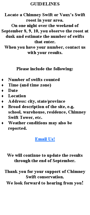 Text Box: GUIDELINESLocate a Chimney Swift or Vauxs Swift roost in your area.On one night over the weekend of September 8, 9, 10, you observe the roost at dusk and estimate the number of swifts that enter.When you have your number, contact us with your results.Please include the following:  Number of swifts countedTime (and time zone)DateLocationAddress: city, state/provinceBroad description of the site, e.g. school, warehouse, residence, Chimney Swift Tower, etc.Weather conditions may also be reported.Email Us!We will continue to update the results through the end of September.Thank you for your support of Chimney Swift conservation.We look forward to hearing from you!