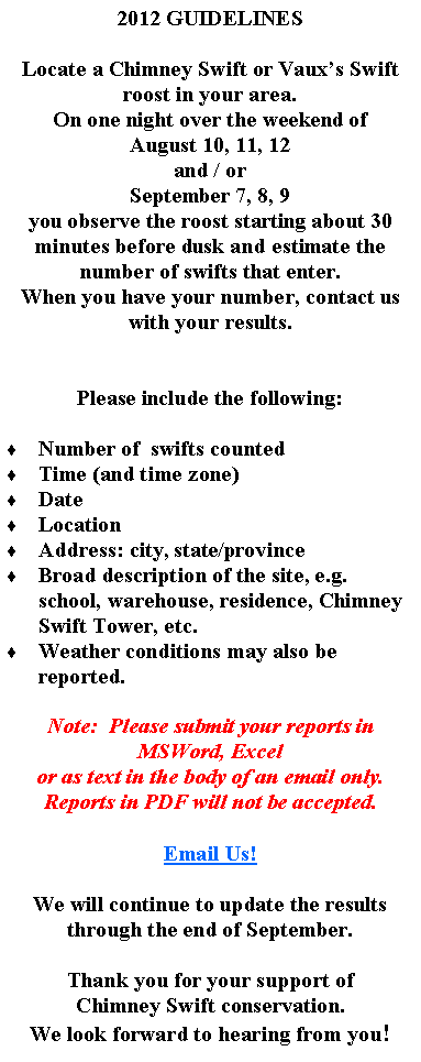 Text Box: 2012 GUIDELINESLocate a Chimney Swift or Vauxs Swift roost in your area.On one night over the weekend of August 10, 11, 12and / orSeptember 7, 8, 9you observe the roost starting about 30 minutes before dusk and estimate the number of swifts that enter.When you have your number, contact us with your results.Please include the following:  Number of  swifts countedTime (and time zone)DateLocationAddress: city, state/provinceBroad description of the site, e.g. school, warehouse, residence, Chimney Swift Tower, etc.Weather conditions may also be reported.Note:  Please submit your reports in MSWord, Excel or as text in the body of an email only.  Reports in PDF will not be accepted.Email Us!We will continue to update the results through the end of September.Thank you for your support ofChimney Swift conservation.We look forward to hearing from you!  