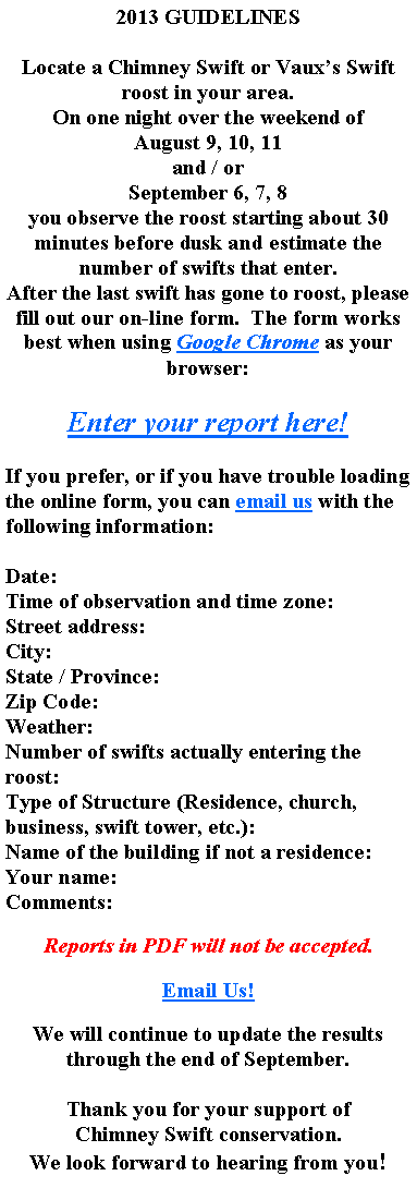 Text Box: 2013 GUIDELINESLocate a Chimney Swift or Vauxs Swift roost in your area.On one night over the weekend of August 9, 10, 11and / orSeptember 6, 7, 8you observe the roost starting about 30 minutes before dusk and estimate the number of swifts that enter.After the last swift has gone to roost, please fill out our on-line form.  The form works best when using Google Chrome as your browser:Enter your report here!If you prefer, or if you have trouble loading the online form, you can email us with the following information:  Date: Time of observation and time zone: Street address: City: State / Province: Zip Code: Weather: Number of swifts actually entering the roost: Type of Structure (Residence, church, business, swift tower, etc.): Name of the building if not a residence: Your name: Comments:Reports in PDF will not be accepted.Email Us!We will continue to update the results through the end of September.Thank you for your support ofChimney Swift conservation.We look forward to hearing from you!  