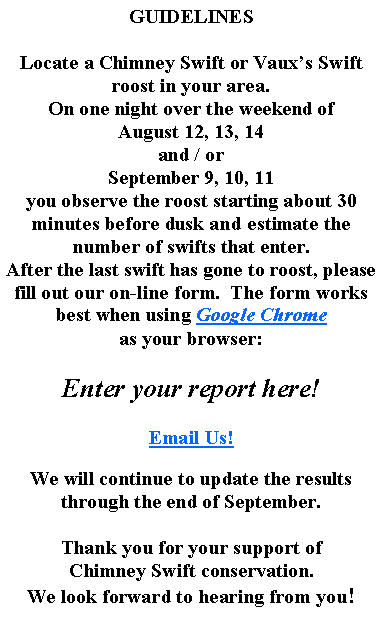 Text Box: GUIDELINESLocate a Chimney Swift or Vauxs Swift roost in your area.On one night over the weekend of August 12, 13, 14and / orSeptember 9, 10, 11you observe the roost starting about 30 minutes before dusk and estimate the number of swifts that enter.After the last swift has gone to roost, please fill out our on-line form.  The form works best when using Google Chromeas your browser:Enter your report here!Email Us!We will continue to update the results through the end of September.Thank you for your support ofChimney Swift conservation.We look forward to hearing from you!  